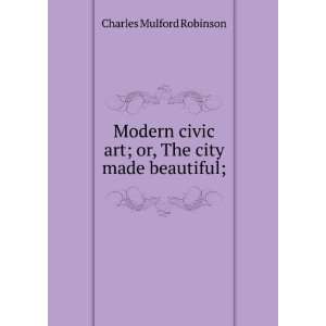  CIVIC ART OR THE CITY MADE BEAUTIFUL CHARLES MULFORD ROBINSON Books